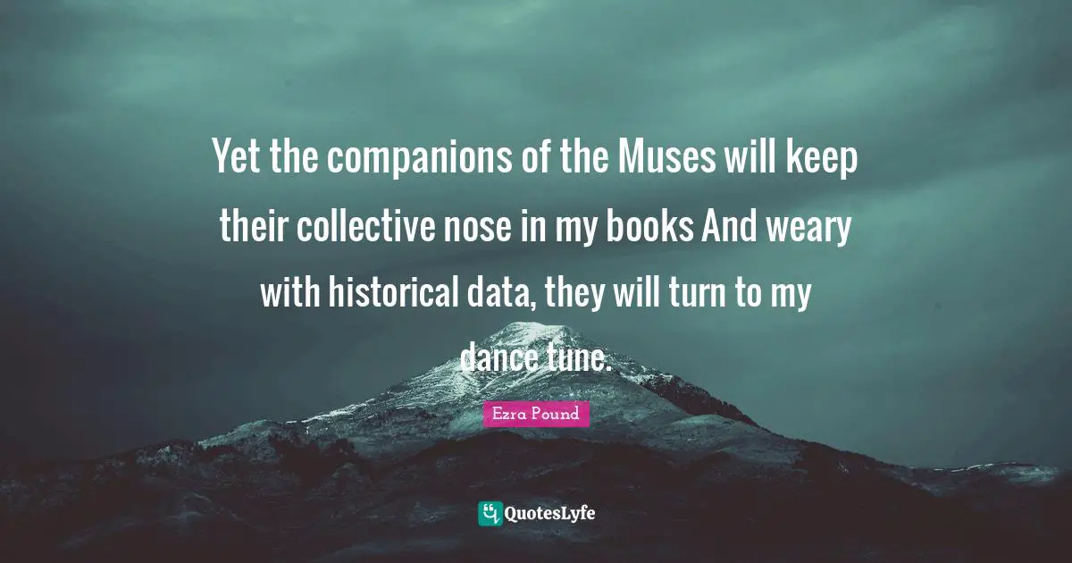 Yet the companions of the Muses will keep their collective nose in my books And weary with historical data, they will turn to my dance tune.