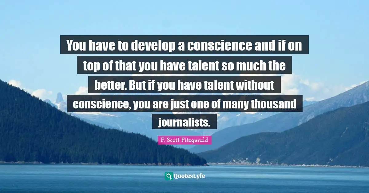 You have to develop a conscience and if on top of that you have talent so much the better. But if you have talent without conscience, you are just one of many thousand journalists.