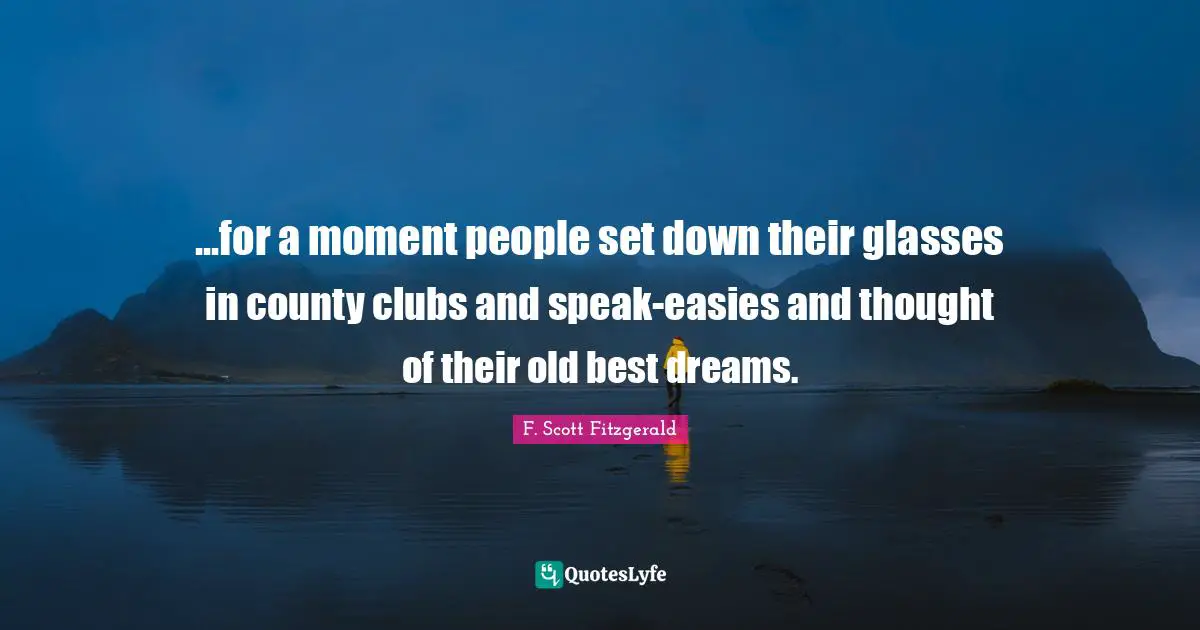...for a moment people set down their glasses in county clubs and speak-easies and thought of their old best dreams.