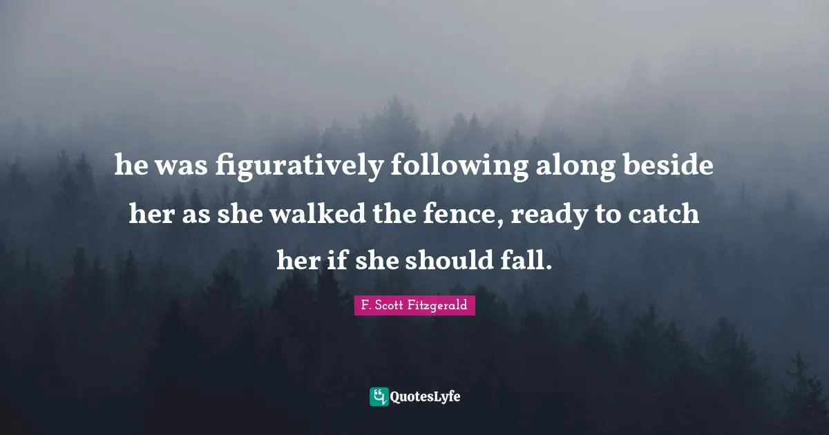 he was figuratively following along beside her as she walked the fence, ready to catch her if she should fall.