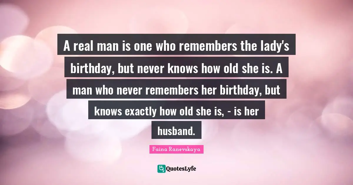 A real man is one who remembers the lady's birthday, but never knows how old she is. A man who never remembers her birthday, but knows exactly how old she is, - is her husband.