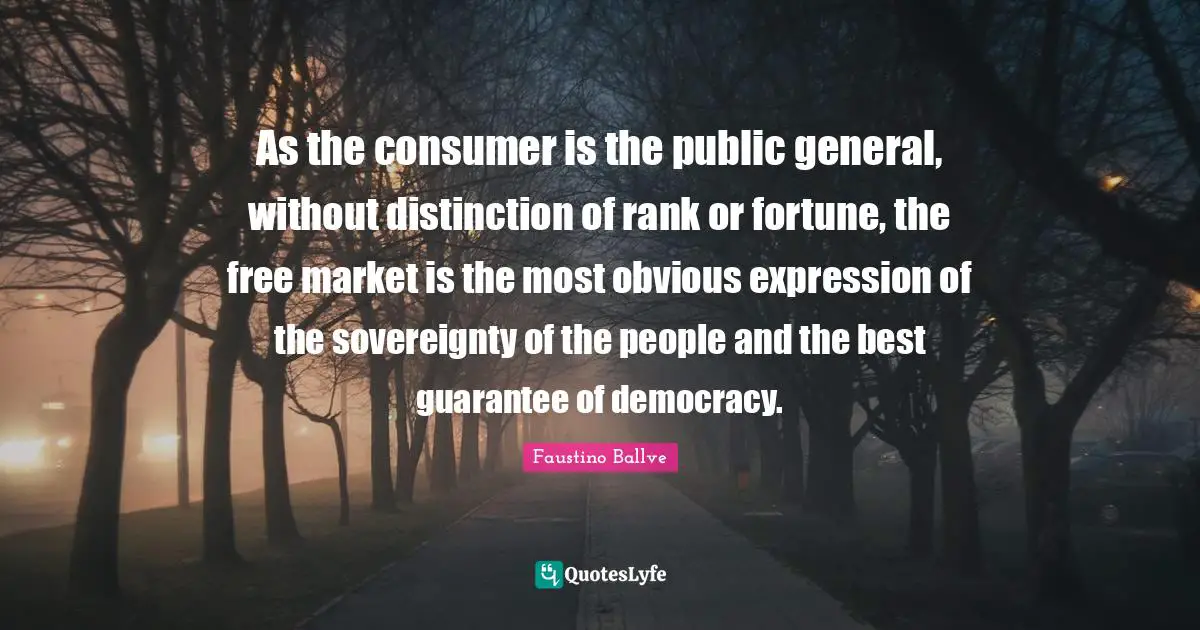 As the consumer is the public general, without distinction of rank or fortune, the free market is the most obvious expression of the sovereignty of the people and the best guarantee of democracy.