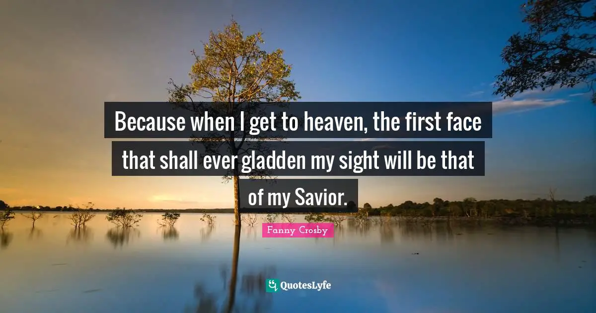 Fanny Crosby Quotes: Because when I get to heaven, the first face that shall ever gladden my sight will be that of my Savior.