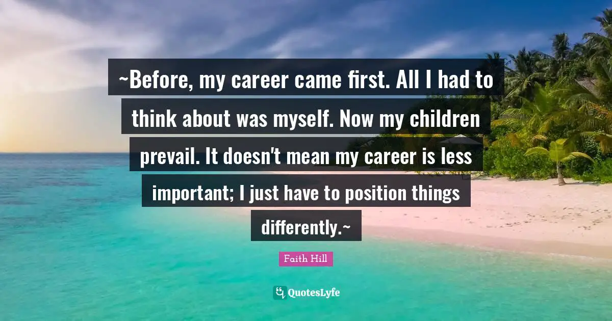 ~Before, my career came first. All I had to think about was myself. Now my children prevail. It doesn't mean my career is less important; I just have to position things differently.~