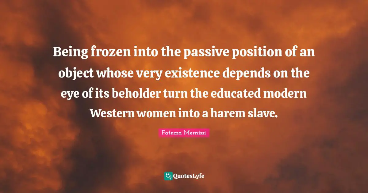 Being frozen into the passive position of an object whose very existence depends on the eye of its beholder turn the educated modern Western women into a harem slave.