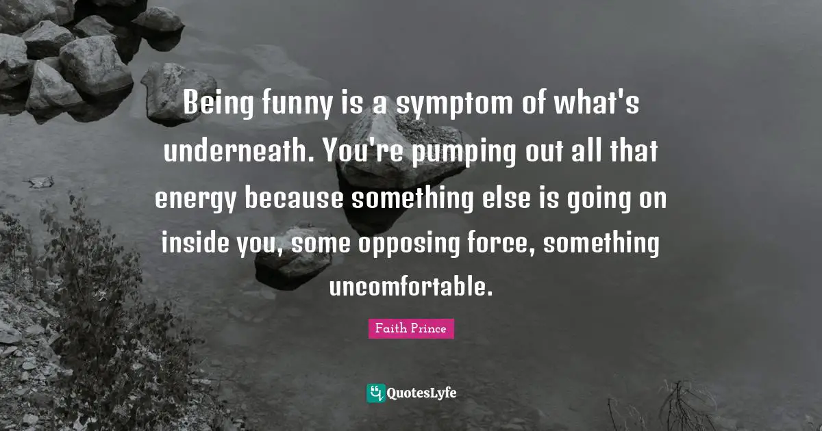 Being funny is a symptom of what's underneath. You're pumping out all that energy because something else is going on inside you, some opposing force, something uncomfortable.
