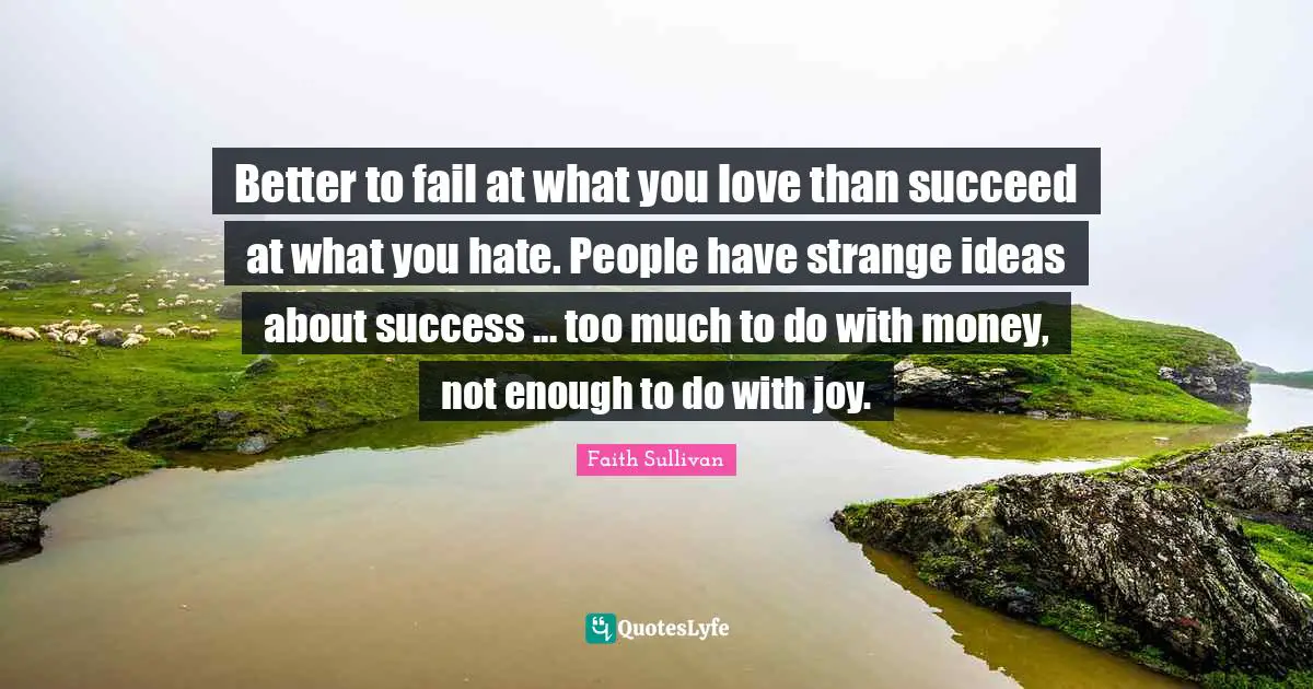 Better to fail at what you love than succeed at what you hate. People have strange ideas about success ... too much to do with money, not enough to do with joy.