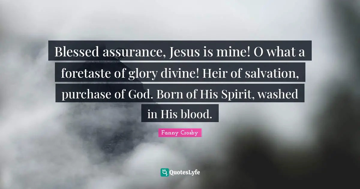 Fanny Crosby Quotes: Blessed assurance, Jesus is mine! O what a foretaste of glory divine! Heir of salvation, purchase of God. Born of His Spirit, washed in His blood.