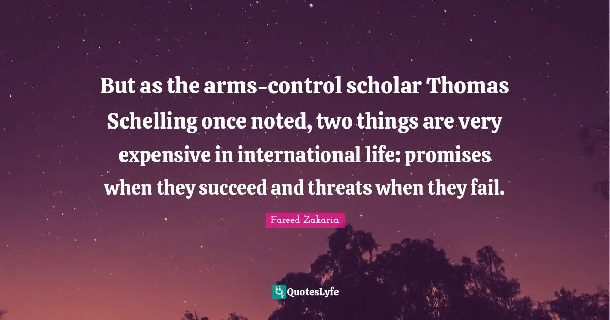 But as the arms-control scholar Thomas Schelling once noted, two things are very expensive in international life: promises when they succeed and threats when they fail.