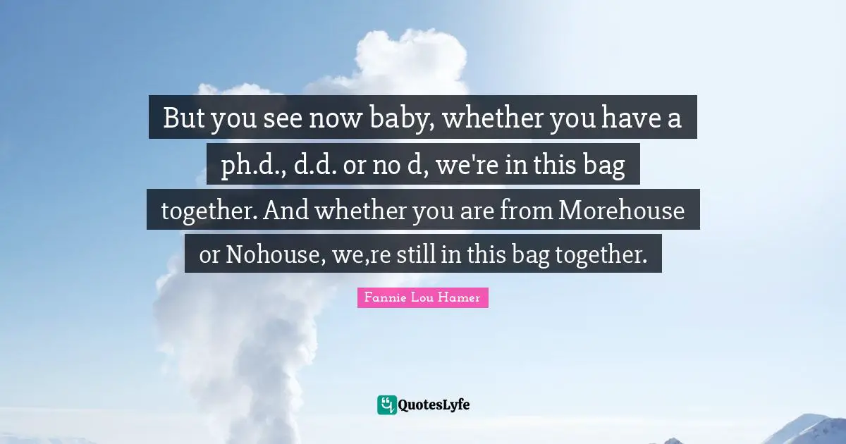 Fannie Lou Hamer Quotes: "But you see now baby, whether you have a ph.d., d.d. or no d, we're in this bag together. And whether you are from Morehouse or Nohouse, we,re still in this bag together."