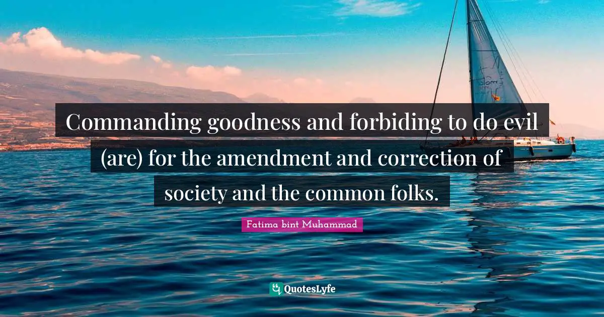 Fatima Bint Muhammad Quotes: "Commanding goodness and forbiding to do evil (are) for the amendment and correction of society and the common folks."