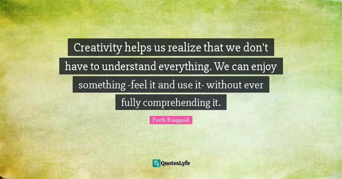 Faith Ringgold Quotes: "Creativity helps us realize that we don't have to understand everything. We can enjoy something -feel it and use it- without ever fully comprehending it."