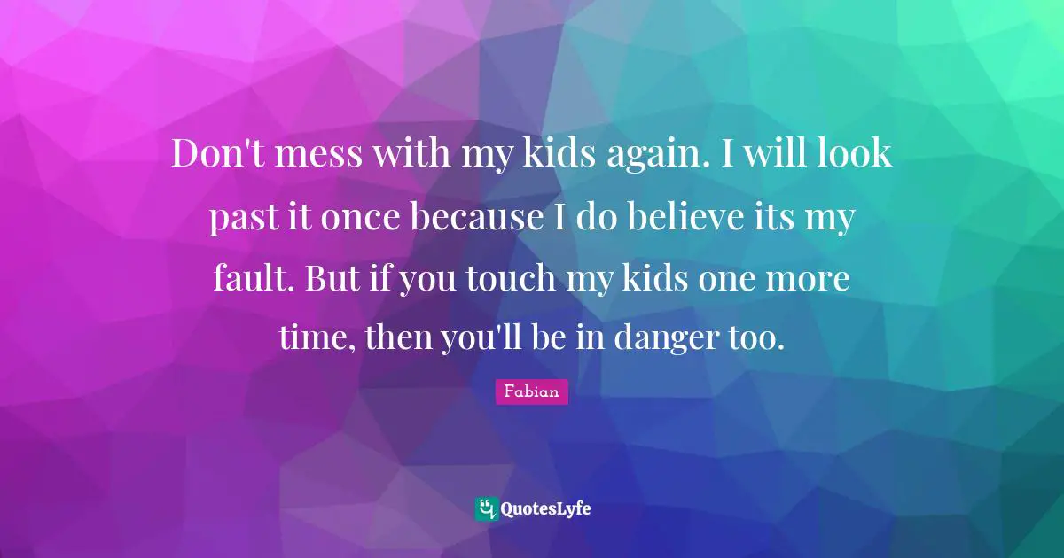 Don't mess with my kids again. I will look past it once because I do believe its my fault. But if you touch my kids one more time, then you'll be in danger too.