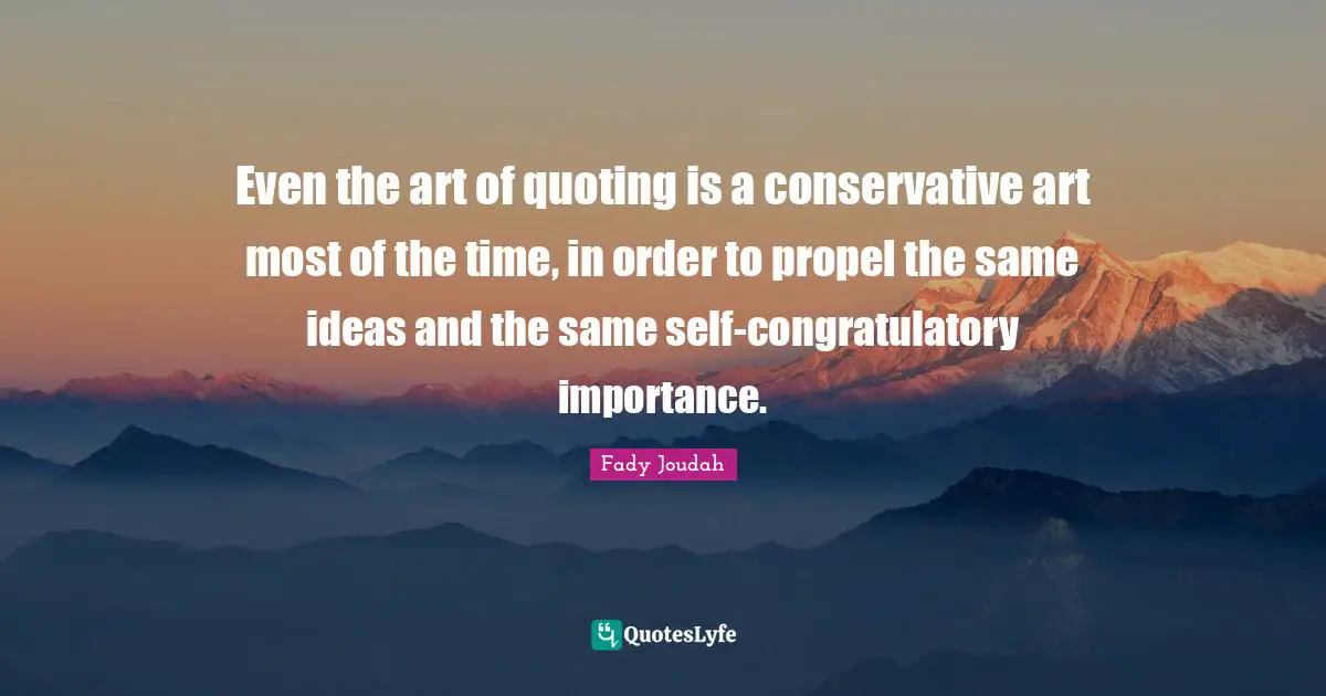 Even the art of quoting is a conservative art most of the time, in order to propel the same ideas and the same self-congratulatory importance.