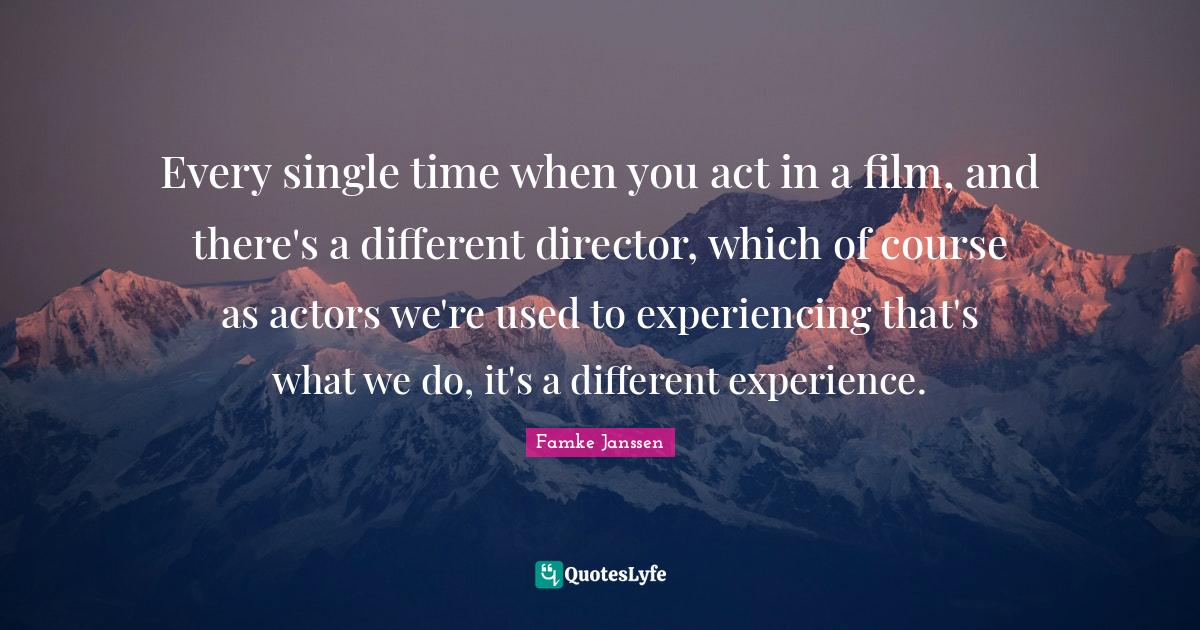 Every single time when you act in a film, and there's a different director, which of course as actors we're used to experiencing that's what we do, it's a different experience.