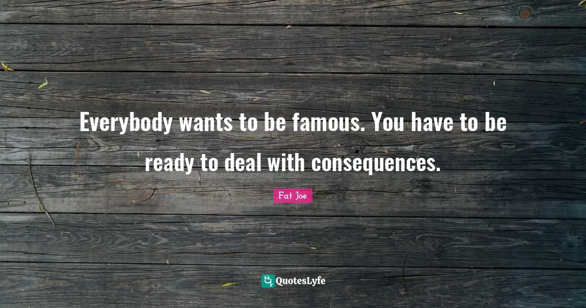 Everybody wants to be famous. You have to be ready to deal with consequences.