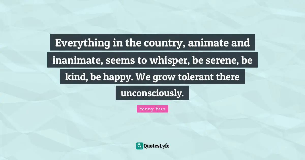 Everything in the country, animate and inanimate, seems to whisper, be serene, be kind, be happy. We grow tolerant there unconsciously.