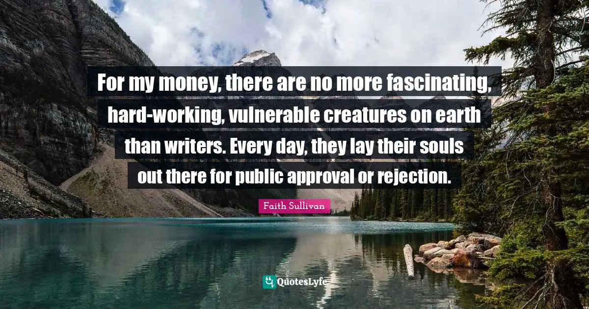 For my money, there are no more fascinating, hard-working, vulnerable creatures on earth than writers. Every day, they lay their souls out there for public approval or rejection.