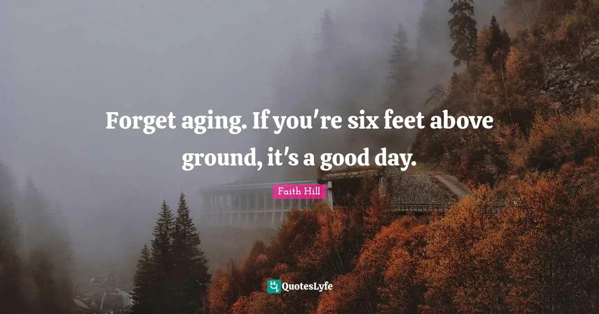 Forget aging. If you're six feet above ground, it's a good day.