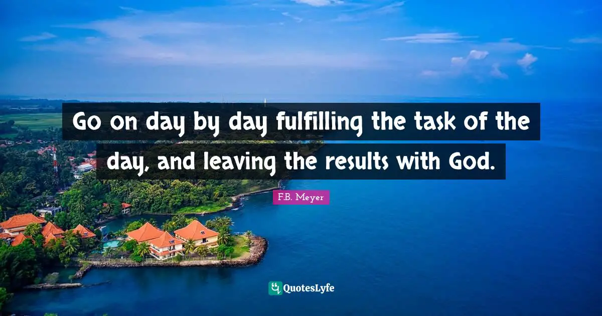Go on day by day fulfilling the task of the day, and leaving the results with God.