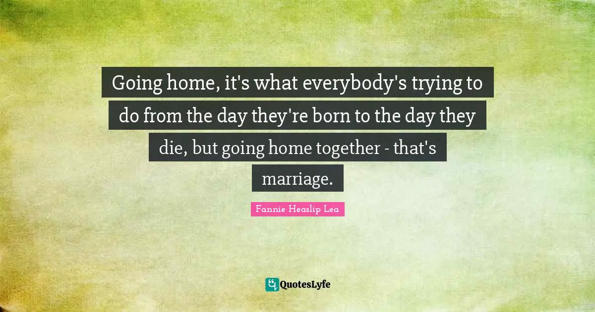 Going home, it's what everybody's trying to do from the day they're born to the day they die, but going home together - that's marriage.