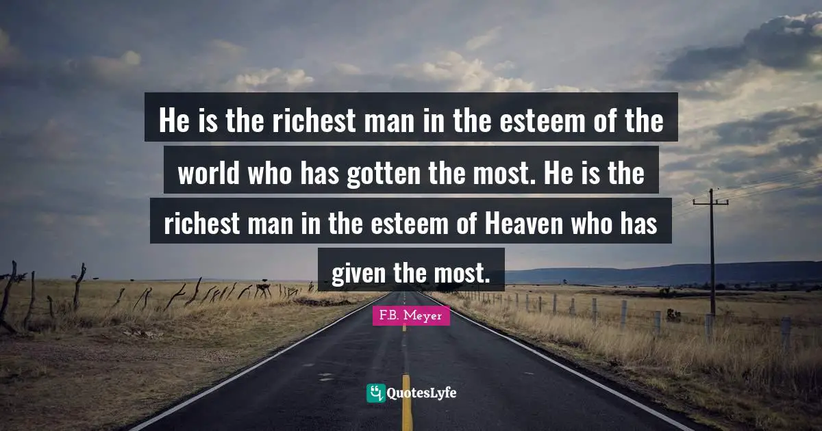 He is the richest man in the esteem of the world who has gotten the most. He is the richest man in the esteem of Heaven who has given the most.