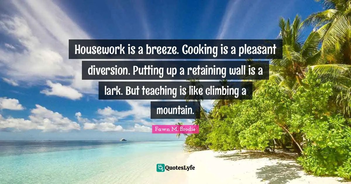 Pleasant Quotes: "Housework is a breeze. Cooking is a pleasant diversion. Putting up a retaining wall is a lark. But teaching is like climbing a mountain."