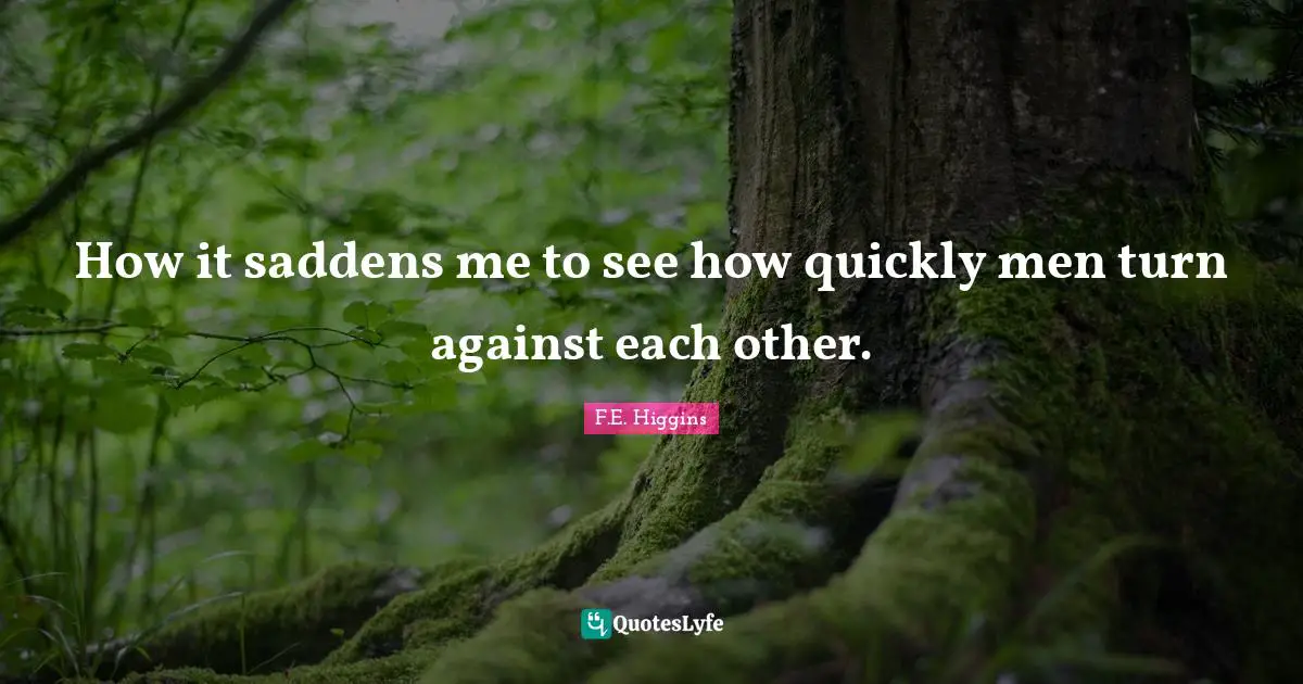 How it saddens me to see how quickly men turn against each other.