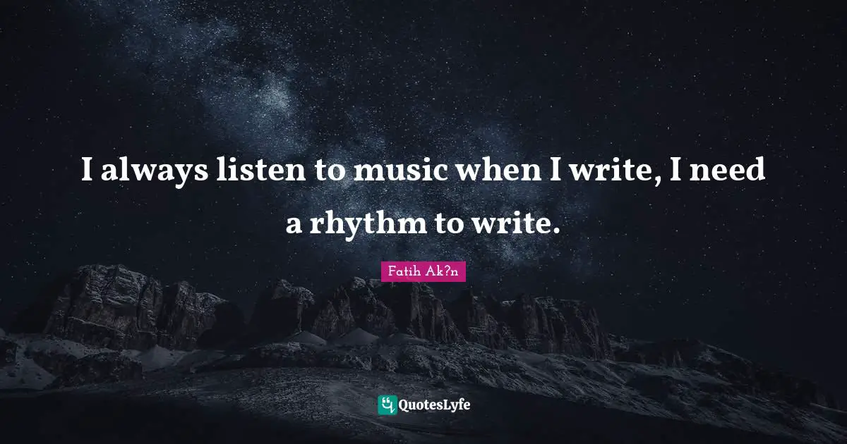 I always listen to music when I write, I need a rhythm to write.
