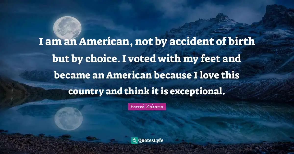 I am an American, not by accident of birth but by choice. I voted with my feet and became an American because I love this country and think it is exceptional.