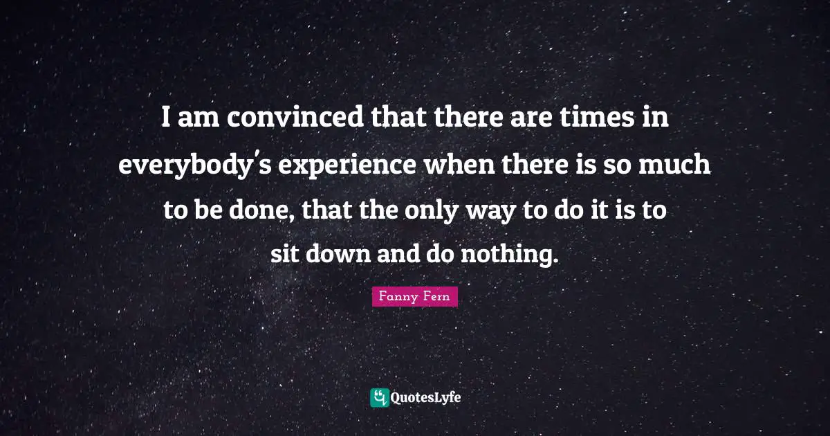 I am convinced that there are times in everybody's experience when there is so much to be done, that the only way to do it is to sit down and do nothing.