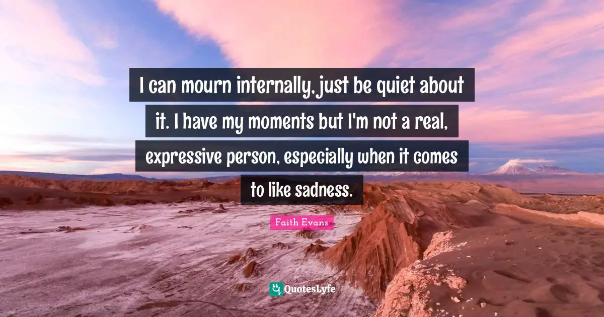 I can mourn internally, just be quiet about it. I have my moments but I'm not a real, expressive person, especially when it comes to like sadness.