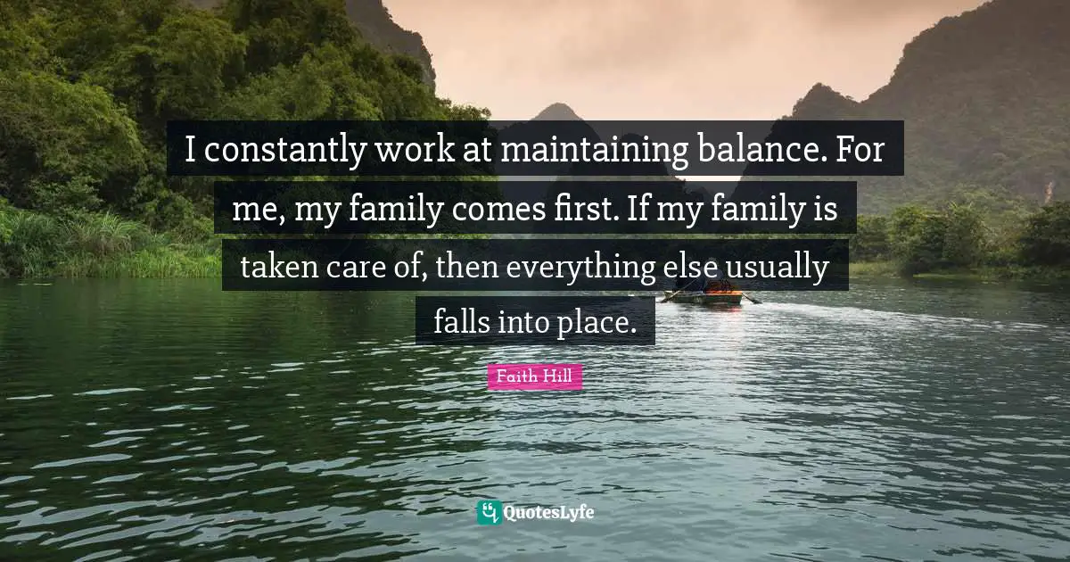 I constantly work at maintaining balance. For me, my family comes first. If my family is taken care of, then everything else usually falls into place.