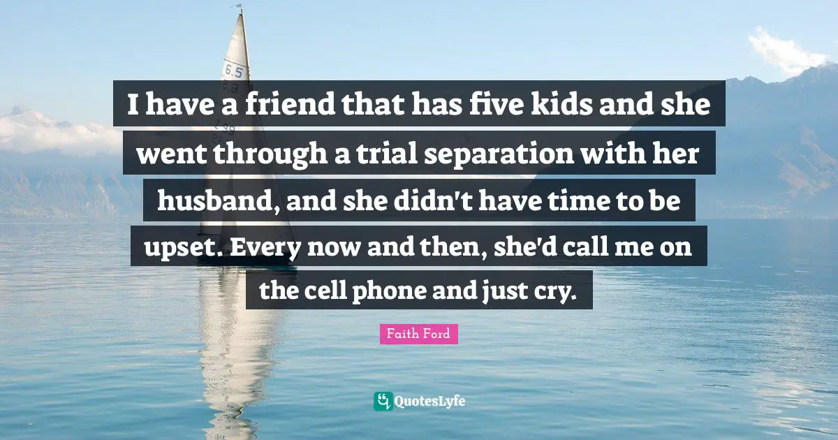 I have a friend that has five kids and she went through a trial separation with her husband, and she didn't have time to be upset. Every now and then, she'd call me on the cell phone and just cry.