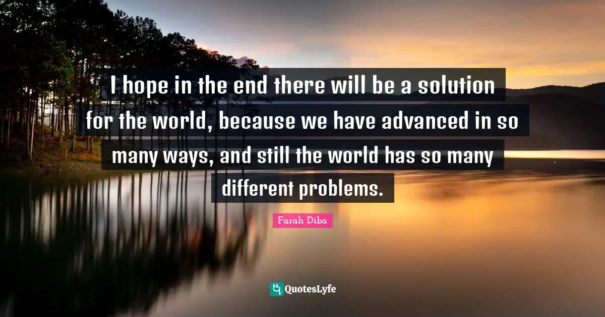 I hope in the end there will be a solution for the world, because we have advanced in so many ways, and still the world has so many different problems.