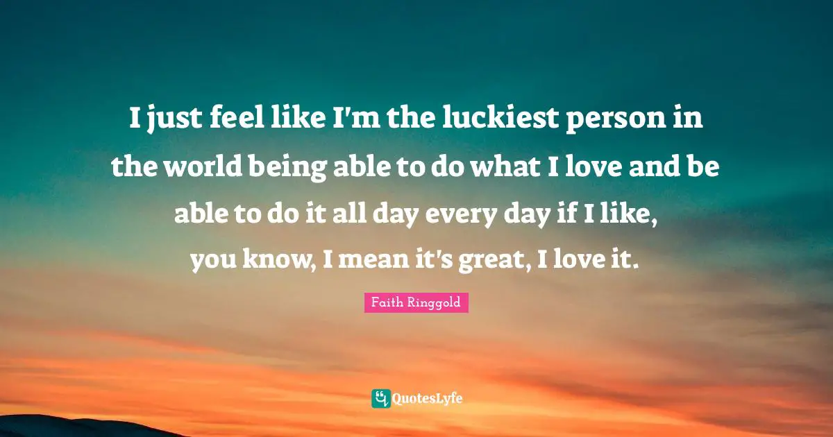 Faith Ringgold Quotes: "I just feel like I'm the luckiest person in the world being able to do what I love and be able to do it all day every day if I like, you know, I mean it's great, I love it."