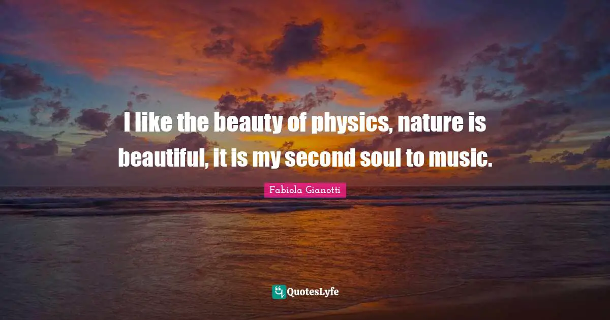 I like the beauty of physics, nature is beautiful, it is my second soul to music.