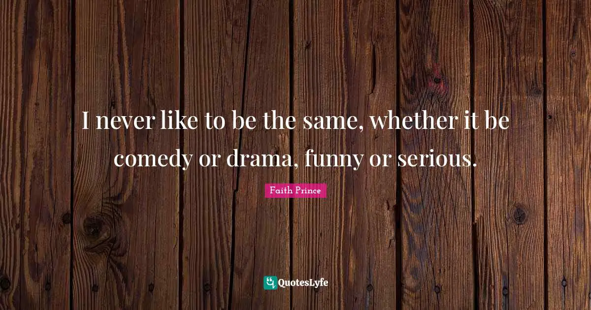I never like to be the same, whether it be comedy or drama, funny or serious.