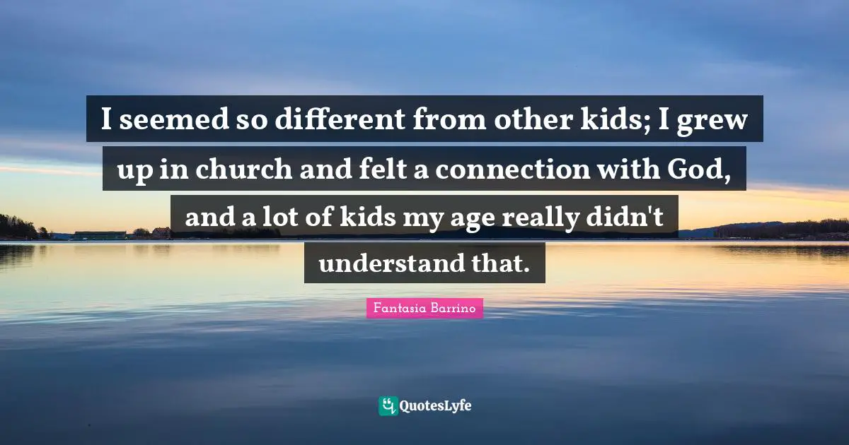 I seemed so different from other kids; I grew up in church and felt a connection with God, and a lot of kids my age really didn't understand that.