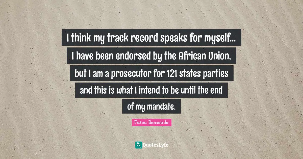 Prosecutor Quotes: "I think my track record speaks for myself... I have been endorsed by the African Union, but I am a prosecutor for 121 states parties and this is what I intend to be until the end of my mandate."
