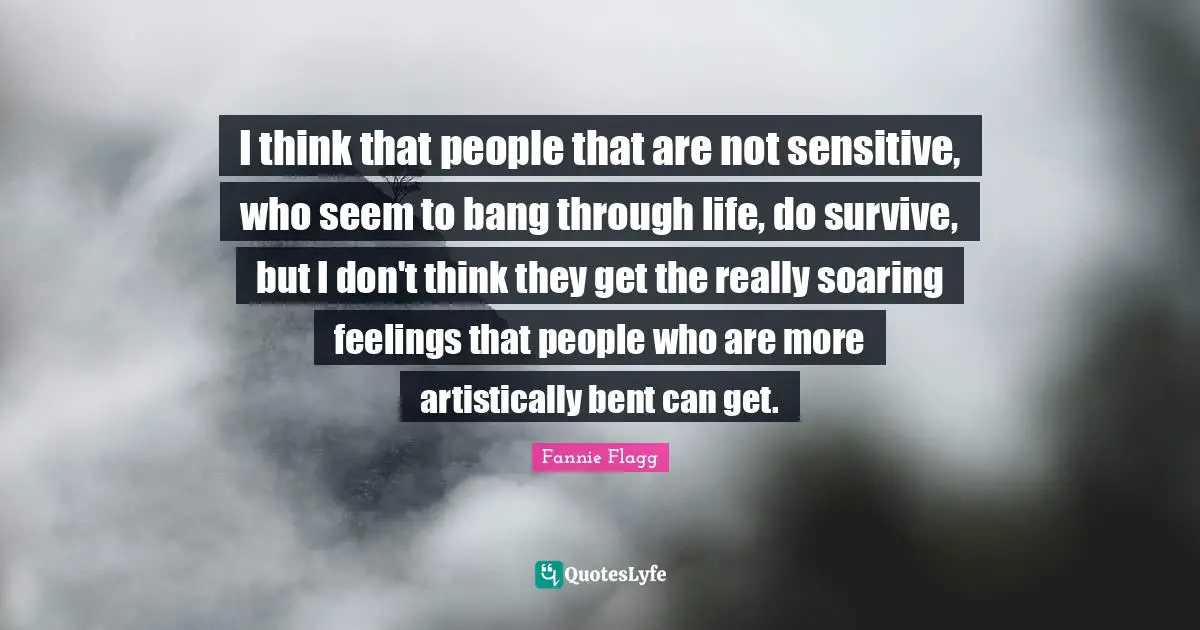 Fannie Flagg Quotes: "I think that people that are not sensitive, who seem to bang through life, do survive, but I don't think they get the really soaring feelings that people who are more artistically bent can get."