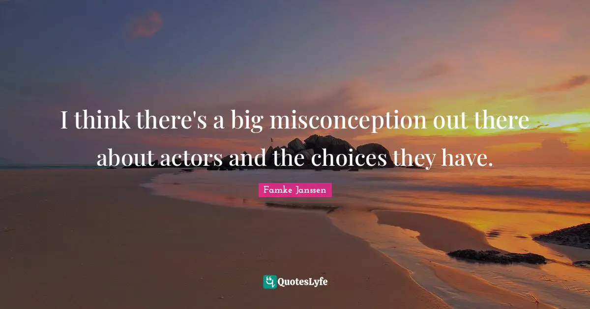 I think there's a big misconception out there about actors and the choices they have.