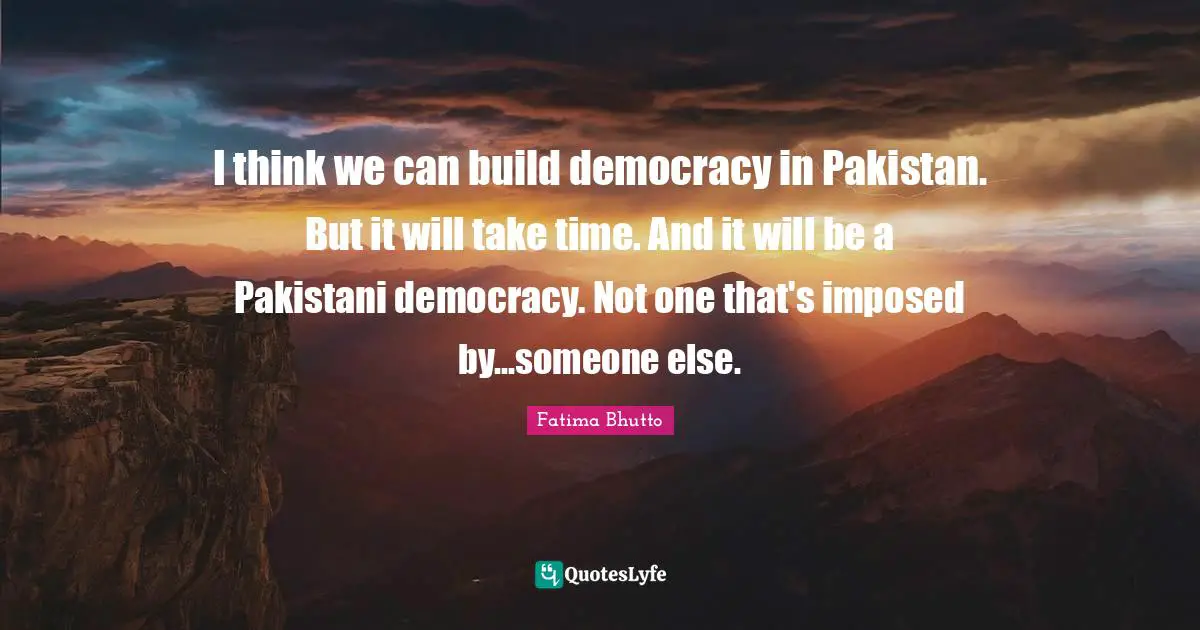 I think we can build democracy in Pakistan. But it will take time. And it will be a Pakistani democracy. Not one that's imposed by...someone else.