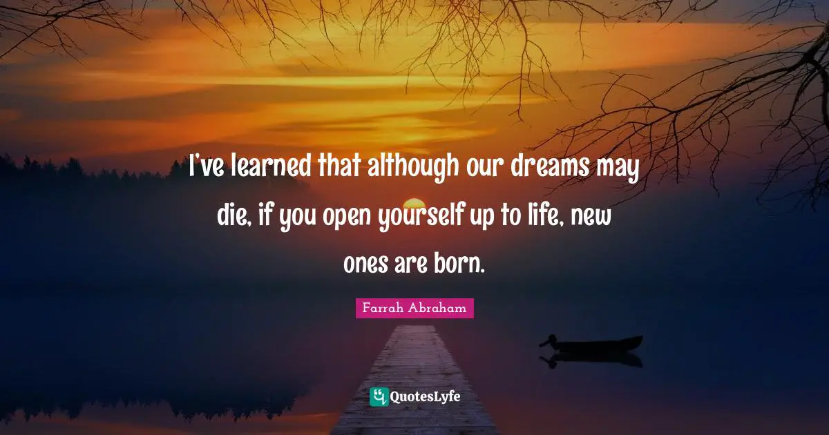 I’ve learned that although our dreams may die, if you open yourself up to life, new ones are born.