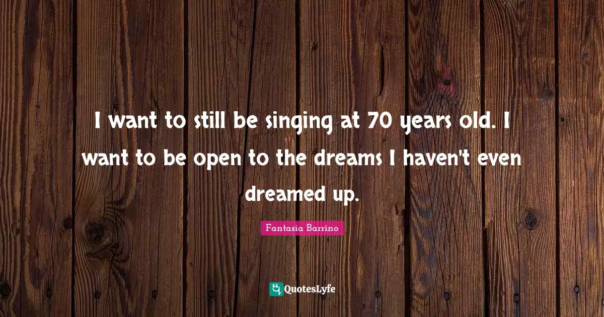 I want to still be singing at 70 years old. I want to be open to the dreams I haven't even dreamed up.