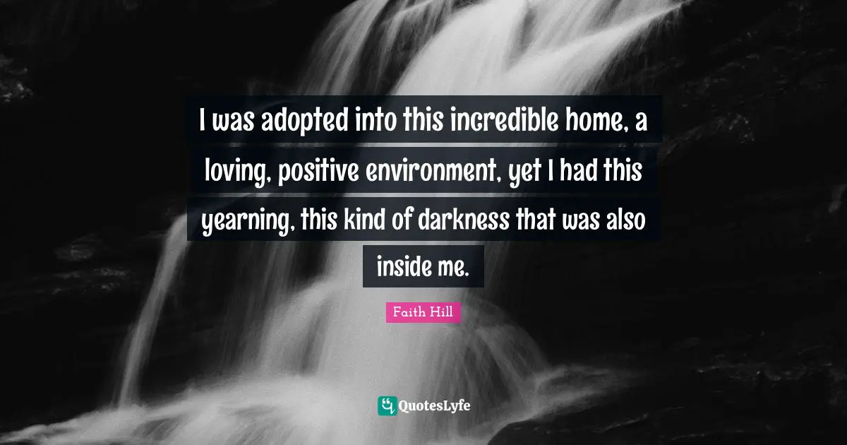 I was adopted into this incredible home, a loving, positive environment, yet I had this yearning, this kind of darkness that was also inside me.