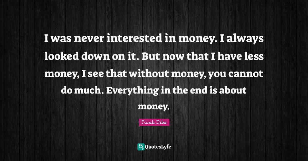 I was never interested in money. I always looked down on it. But now that I have less money, I see that without money, you cannot do much. Everything in the end is about money.