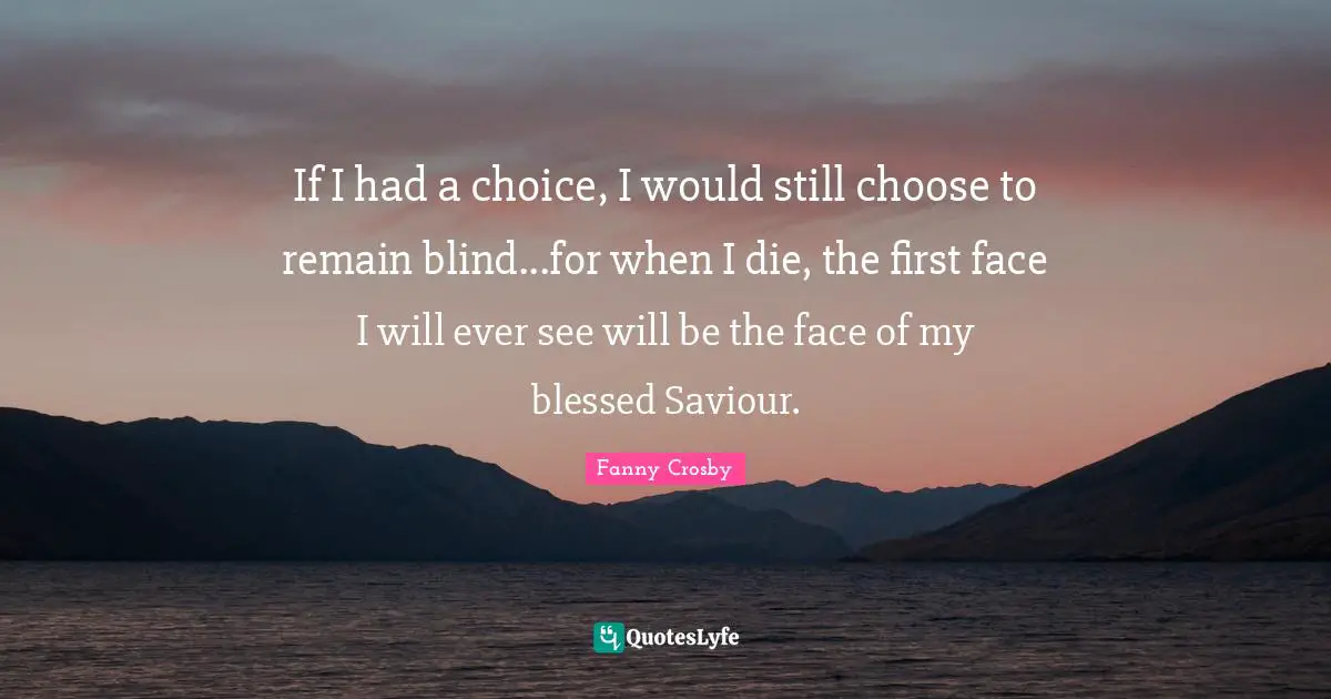Fanny Crosby Quotes: If I had a choice, I would still choose to remain blind...for when I die, the first face I will ever see will be the face of my blessed Saviour.