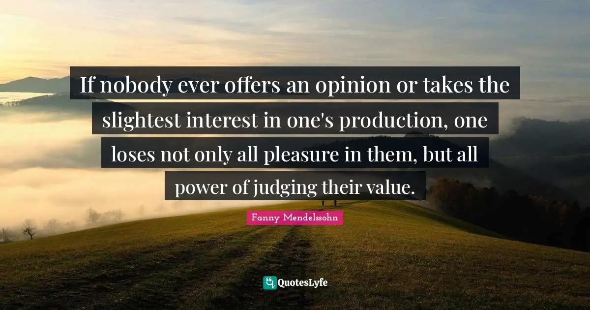 If nobody ever offers an opinion or takes the slightest interest in one's production, one loses not only all pleasure in them, but all power of judging their value.