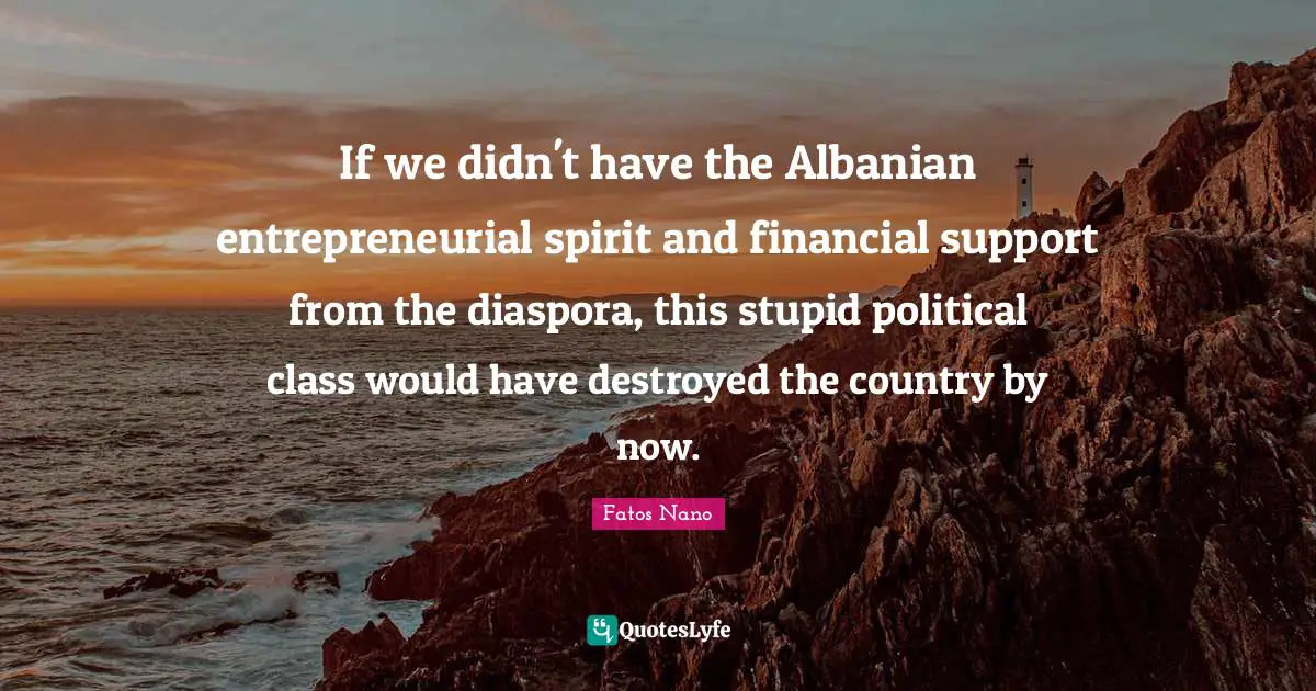 If we didn't have the Albanian entrepreneurial spirit and financial support from the diaspora, this stupid political class would have destroyed the country by now.
